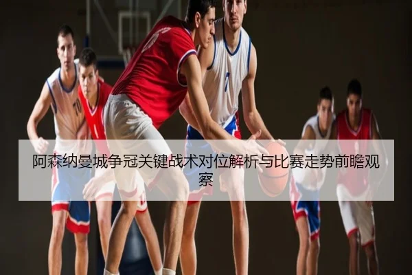 阿森纳曼城争冠关键战术对位解析与比赛走势前瞻观察