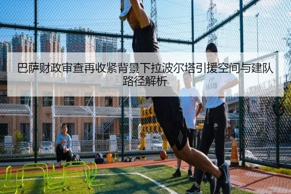 巴萨财政审查再收紧背景下拉波尔塔引援空间与建队路径解析