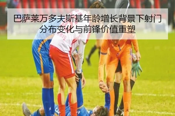 巴萨莱万多夫斯基年龄增长背景下射门分布变化与前锋价值重塑