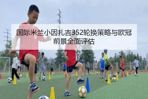 国际米兰小因扎吉352轮换策略与欧冠前景全面评估