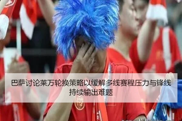 巴萨讨论莱万轮换策略以缓解多线赛程压力与锋线持续输出难题